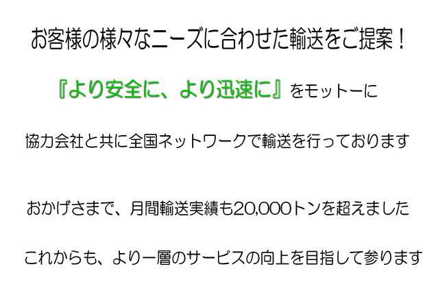 お客様の様々なニーズに合わせた輸送をご提案!より安全に、より迅速にをモットーに協力会社と共に全国ネットワークで輸送を行っております。おかげさまで、月間輸送実績も2万トンを超えました。これからも、より一層のサービス向上を目指して参ります。